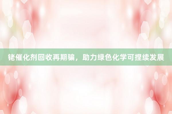 铑催化剂回收再期骗，助力绿色化学可捏续发展
