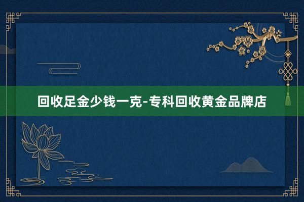 回收足金少钱一克-专科回收黄金品牌店